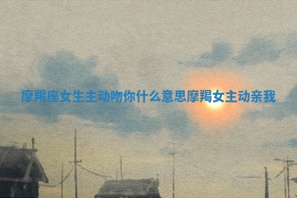 摩 🧡 羯座女生主动吻你什么意思 👾 摩羯女主动亲我