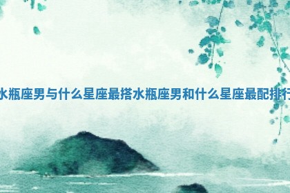 水瓶座男与什么星 ⏯ 座最搭_水瓶座男和什么星座最配排 🚓 行