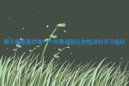 🎉 狮子座最喜欢哪一个科目揭秘让你惊讶 🥄 的学习偏好 🎉 狮子座最喜欢哪一个科目揭秘让你惊讶 🥄 的学习偏好