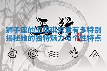 狮子座的王琪琪究竟有多特别揭秘 🍎 她的独 👼 特魅力与个性特点 狮子座的王琪琪究竟有多特别揭秘 🍎 她的独 👼 特魅力与个性特点